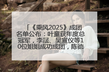 《乘风2025》成团名单公布：叶童获年度总冠军，李晟、吴宣仪等10位姐姐成功成团，陈德容获年度高光人物