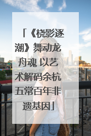 《桡影逐潮》舞动龙舟魂 以艺术解码余杭五常百年非遗基因