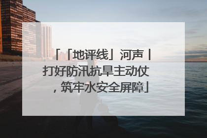 「地评线」河声丨打好防汛抗旱主动仗，筑牢水安全屏障