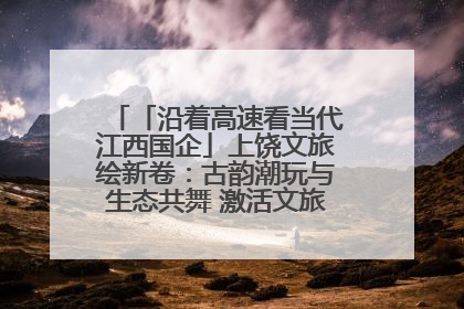 「沿着高速看当代江西国企」上饶文旅绘新卷：古韵潮玩与生态共舞 激活文旅产业新动能