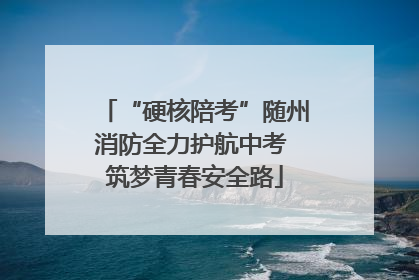 “硬核陪考”随州消防全力护航中考 筑梦青春安全路
