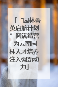 “园林菁英启航计划”圆满结营 为云南园林人才培养注入强劲动力