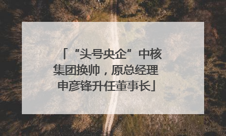 “头号央企”中核集团换帅，原总经理申彦锋升任董事长