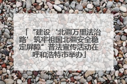 “建设‘北疆万里法治路’筑牢祖国北疆安全稳定屏障”普法宣传活动在呼和浩特市举办