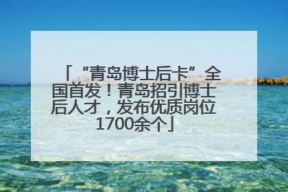 “青岛博士后卡”全国首发！青岛招引博士后人才，发布优质岗位1700余个