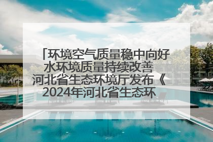 环境空气质量稳中向好 水环境质量持续改善 河北省生态环境厅发布《2024年河北省生态环境状况公报》