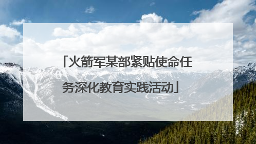 火箭军某部紧贴使命任务深化教育实践活动