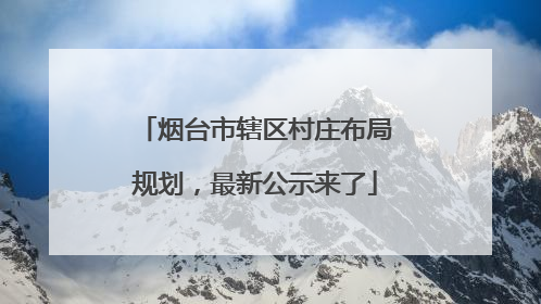 烟台市辖区村庄布局规划，最新公示来了