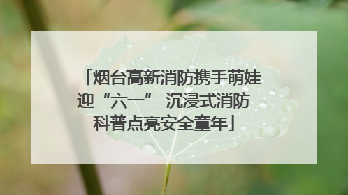 烟台高新消防携手萌娃迎“六一” 沉浸式消防科普点亮安全童年