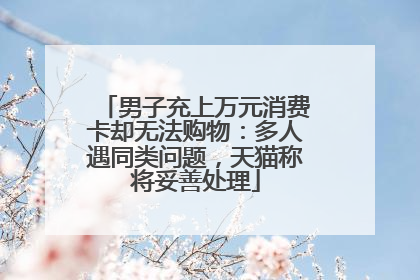 男子充上万元消费卡却无法购物：多人遇同类问题，天猫称将妥善处理