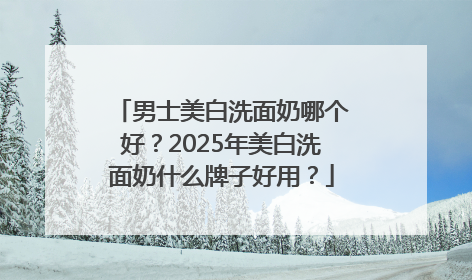 男士美白洗面奶哪个好？2025年美白洗面奶什么牌子好用？