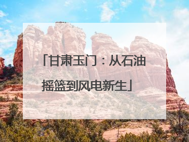 甘肃玉门：从石油摇篮到风电新生