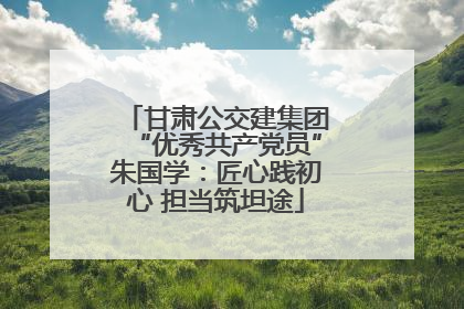 甘肃公交建集团“优秀共产党员”朱国学：匠心践初心 担当筑坦途