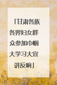 甘肃各族各界妇女群众参加巾帼大学习大宣讲反响