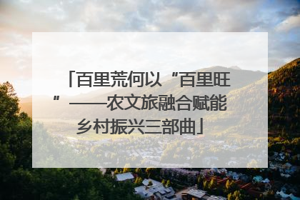 百里荒何以“百里旺”——农文旅融合赋能乡村振兴三部曲