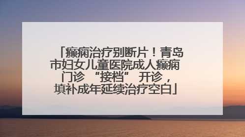 癫痫治疗别断片！青岛市妇女儿童医院成人癫痫门诊 “接档” 开诊，填补成年延续治疗空白