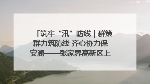 筑牢“汛”防线｜群策群力筑防线 齐心协力保安澜——张家界高新区上下众志成城迎战汛情