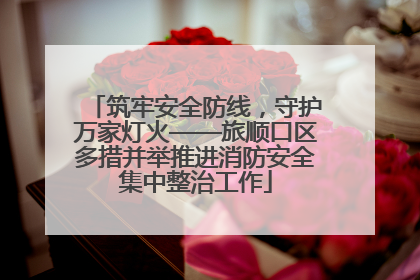 筑牢安全防线，守护万家灯火——旅顺口区多措并举推进消防安全集中整治工作