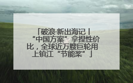 破浪·新出海记丨 “中国方案”拿捏性价比，全球近万艘巨轮用上镇江“节能桨”