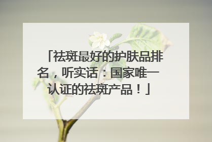 祛斑最好的护肤品排名，听实话：国家唯一认证的祛斑产品！