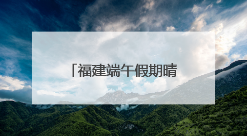 福建端午假期晴雨相间，假期后半段雨势增强