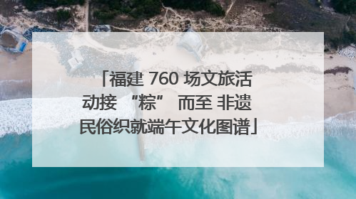 福建 760 场文旅活动接 “粽” 而至 非遗民俗织就端午文化图谱