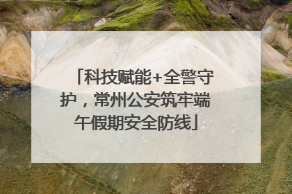 科技赋能+全警守护，常州公安筑牢端午假期安全防线