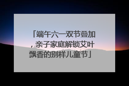 端午六一双节叠加，亲子家庭解锁艾叶飘香的别样儿童节