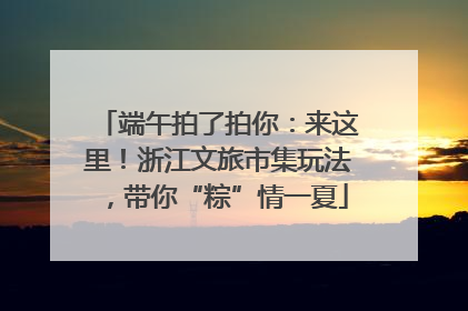 端午拍了拍你：来这里！浙江文旅市集玩法，带你“粽”情一夏