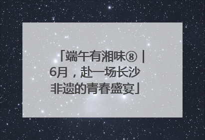 端午有湘味⑧｜6月，赴一场长沙非遗的青春盛宴