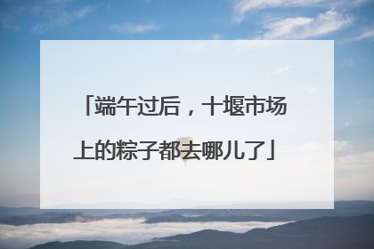 端午过后，十堰市场上的粽子都去哪儿了