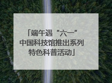 端午遇“六一” 中国科技馆推出系列特色科普活动