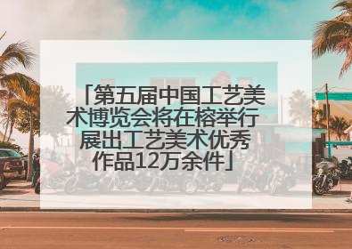 第五届中国工艺美术博览会将在榕举行 展出工艺美术优秀作品12万余件