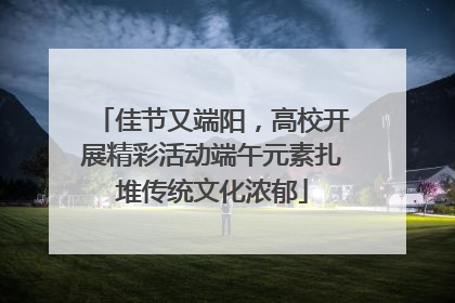 佳节又端阳，高校开展精彩活动端午元素扎堆传统文化浓郁