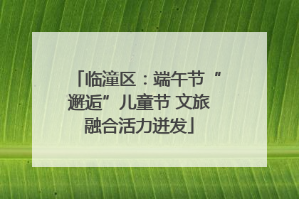 临潼区：端午节“邂逅”儿童节 文旅融合活力迸发