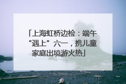 上海虹桥边检：端午“遇上”六一，携儿童家庭出境游火热