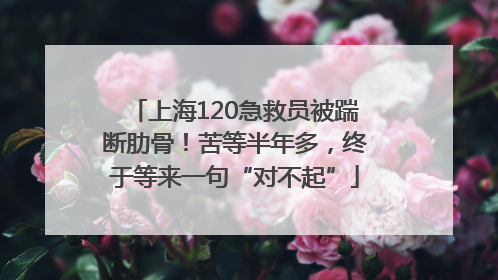 上海120急救员被踹断肋骨！苦等半年多，终于等来一句“对不起”