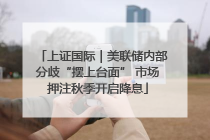 上证国际｜美联储内部分歧“摆上台面” 市场押注秋季开启降息