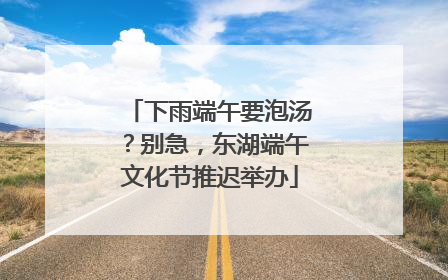 下雨端午要泡汤？别急，东湖端午文化节推迟举办
