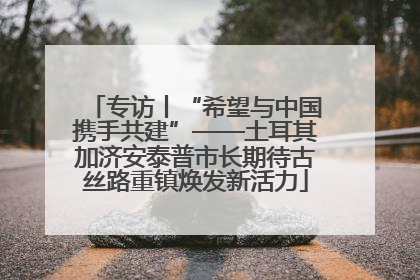 专访丨“希望与中国携手共建”——土耳其加济安泰普市长期待古丝路重镇焕发新活力