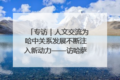 专访｜人文交流为哈中关系发展不断注入新动力——访哈萨克斯坦文化与信息部部长巴拉耶娃