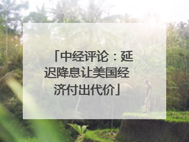 中经评论：延迟降息让美国经济付出代价