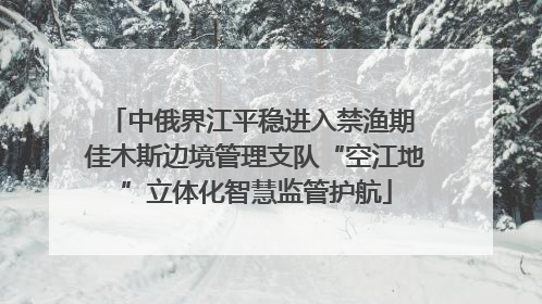 中俄界江平稳进入禁渔期 佳木斯边境管理支队“空江地”立体化智慧监管护航
