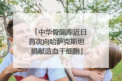 中华骨髓库近日首次向哈萨克斯坦捐献造血干细胞
