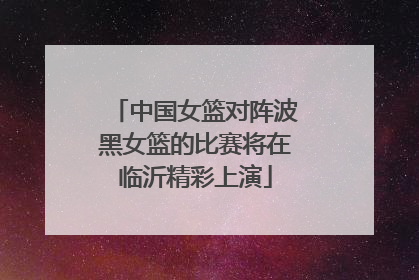 中国女篮对阵波黑女篮的比赛将在临沂精彩上演