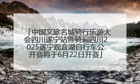 中国文旅名城骑行乐游大会四川遂宁站暨骑遍四川2025遂宁观音湖自行车公开赛将于6月22日开赛