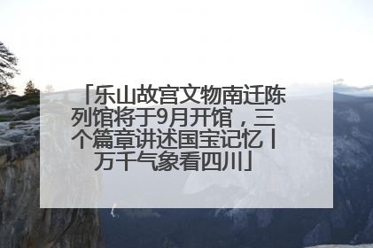 乐山故宫文物南迁陈列馆将于9月开馆，三个篇章讲述国宝记忆丨万千气象看四川
