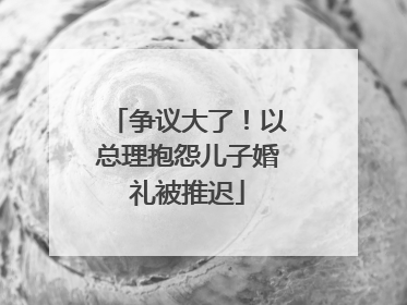 争议大了！以总理抱怨儿子婚礼被推迟