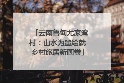 云南鲁甸尤家湾村：山水为墨绘就乡村旅居新画卷