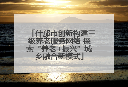 什邡市创新构建三级养老服务网络 探索“养老+振兴”城乡融合新模式